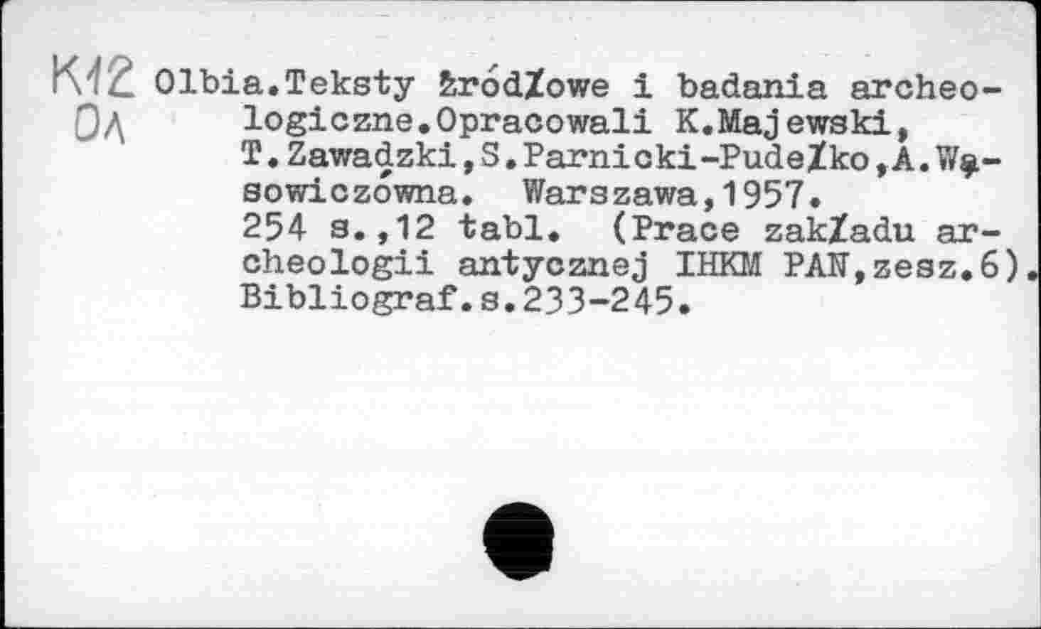 ﻿K'fŽ Olbia.Teksty brôdZowe і badania areheо-logiczne.Opracowali К.Majewski, T.Zawadzki,S.Parni oki-PudeZko,A.W$-sowiczowna. Warszawa,1957.
254 s.,12 tabl. (Prace zakZadu ar-cheologii antycznej IHKM РАГГ,гезг.6) Bibliograf.s.233-245.